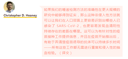 如果我们的唾液检测方法的准确性在更大规模的研究中能够得到证实，那么这种非侵入性方法就可以让我们在人口层面上更容易识别出哪些人已感染了 SARS-CoV-2，也更容易发现血清阳性持续存在的差距在哪里。